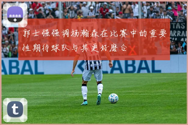郭士强强调杨瀚森在比赛中的重要性期待球队与其更好磨合