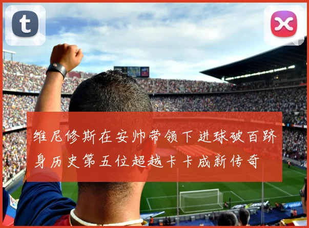 维尼修斯在安帅带领下进球破百跻身历史第五位超越卡卡成新传奇