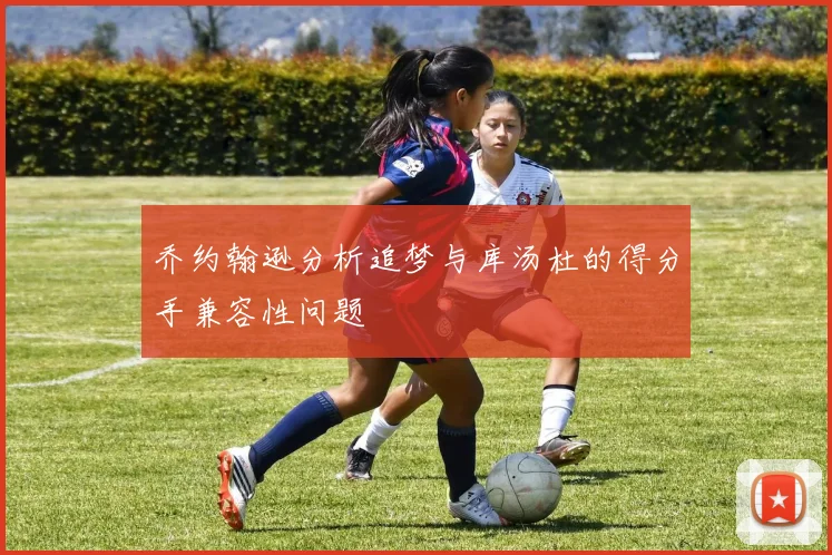 乔约翰逊分析追梦与库汤杜的得分手兼容性问题