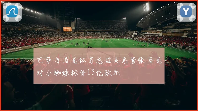 巴萨与马竞体育总监关系紧张马竞对小蜘蛛标价15亿欧元
