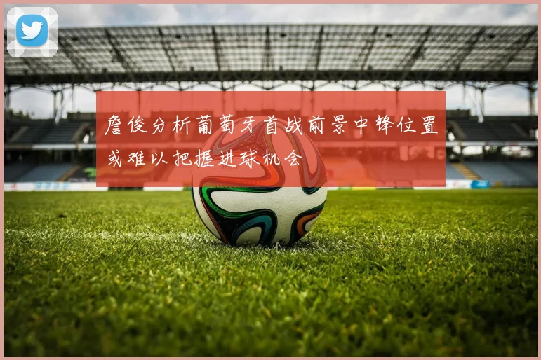 詹俊分析葡萄牙首战前景中锋位置或难以把握进球机会