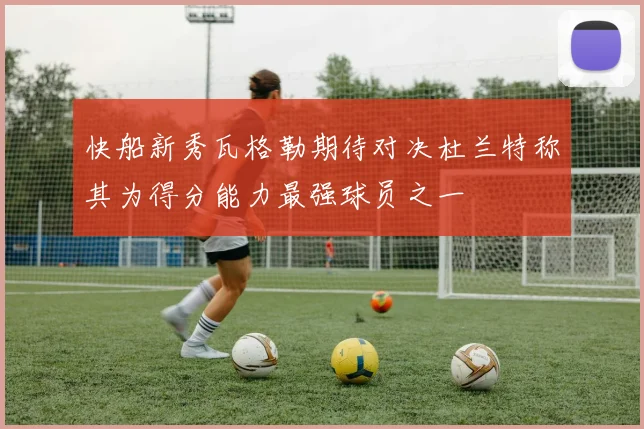 快船新秀瓦格勒期待对决杜兰特称其为得分能力最强球员之一