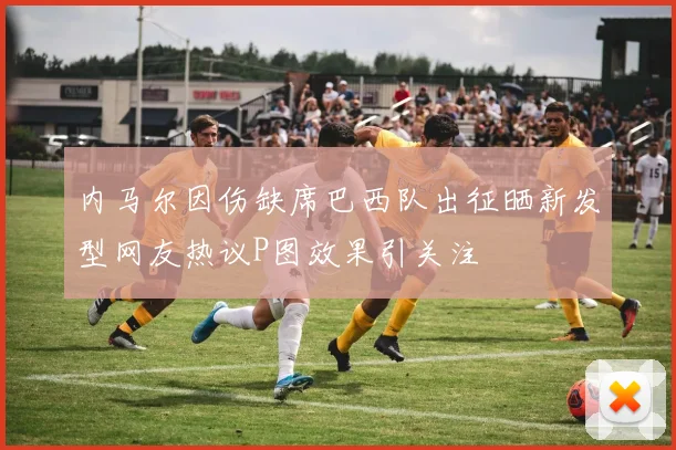 内马尔因伤缺席巴西队出征晒新发型网友热议P图效果引关注