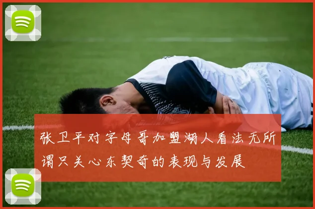 张卫平对字母哥加盟湖人看法无所谓只关心东契奇的表现与发展