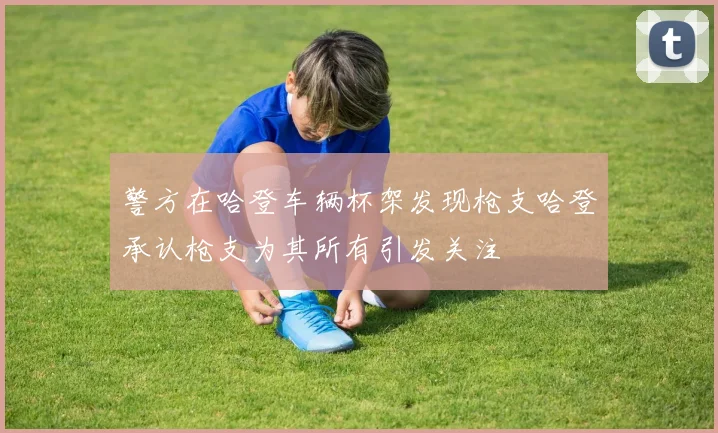 警方在哈登车辆杯架发现枪支哈登承认枪支为其所有引发关注