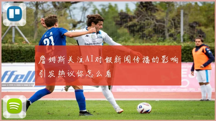 詹姆斯关注AI对假新闻传播的影响引发热议你怎么看