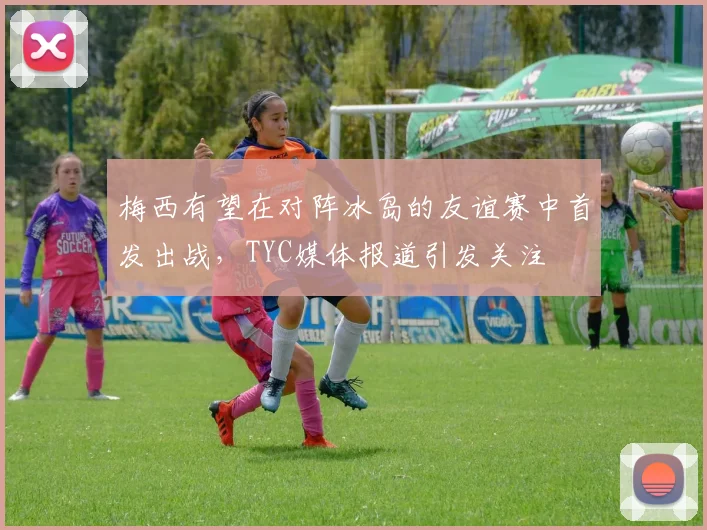 梅西有望在对阵冰岛的友谊赛中首发出战，TYC媒体报道引发关注